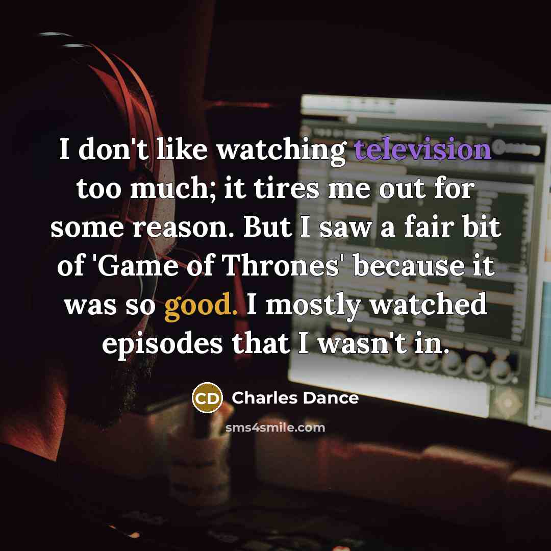 “I don't like watching television too much; it tires me out for some reason. But I saw a fair bit of 'Game of Thrones' because it was so good. I mostly watched episodes that I wasn't in.” quote by Charles Dance