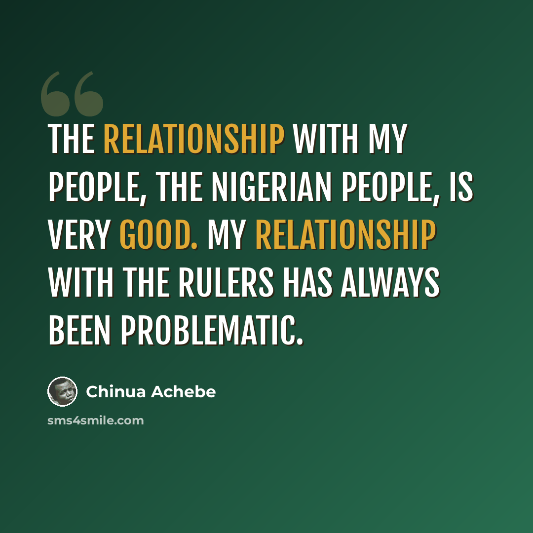 “The relationship with my people, the Nigerian people, is very good. My relationship with the rulers has always been problematic.” quote by Chinua Achebe
