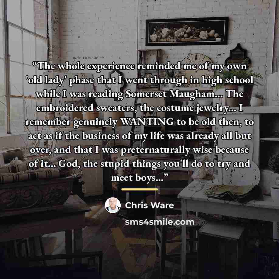 “The whole experience reminded me of my own 'old lady' phase that I went through in high school while I was reading Somerset Maugham... The embroidered sweaters, the costume jewelry... I remember genuinely WANTING to be old then, to act as if the business of my life was already all but over, and…” quote by Chris Ware