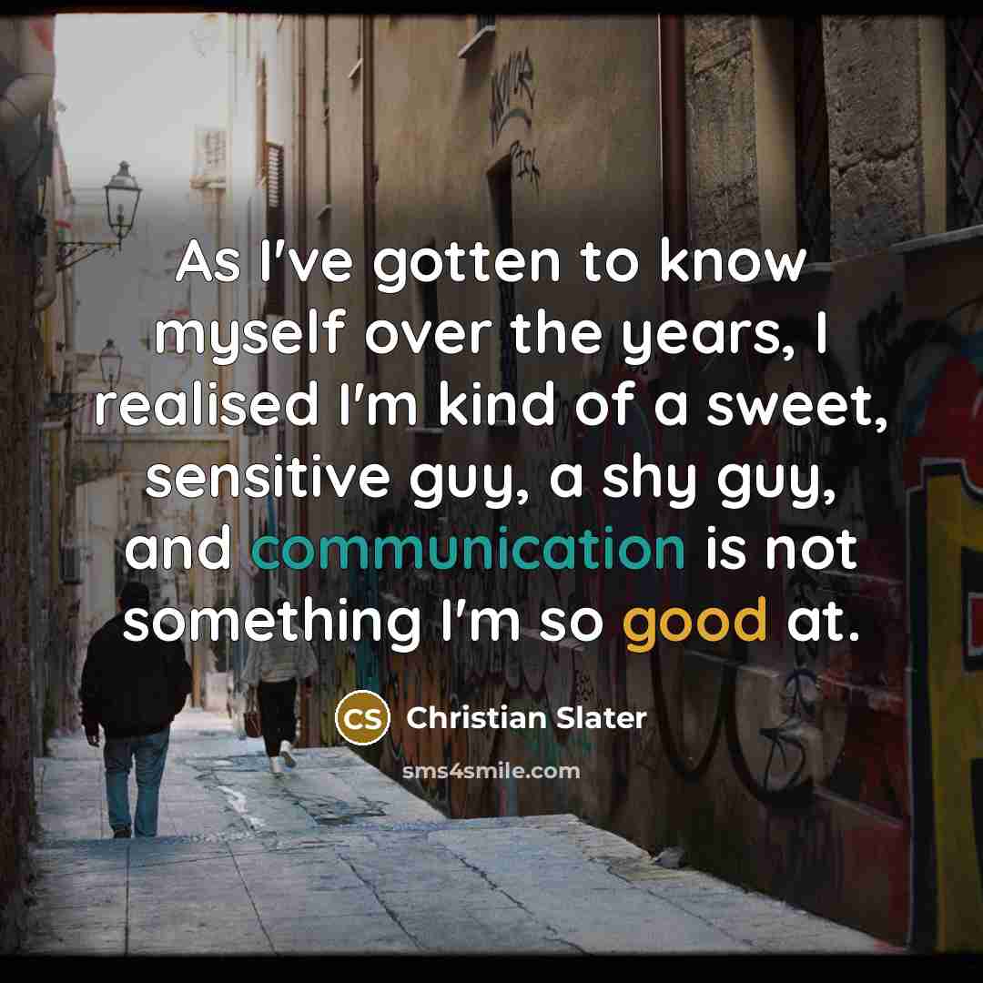 “As I've gotten to know myself over the years, I realised I'm kind of a sweet, sensitive guy, a shy guy, and communication is not something I'm so good at.” quote by Christian Slater