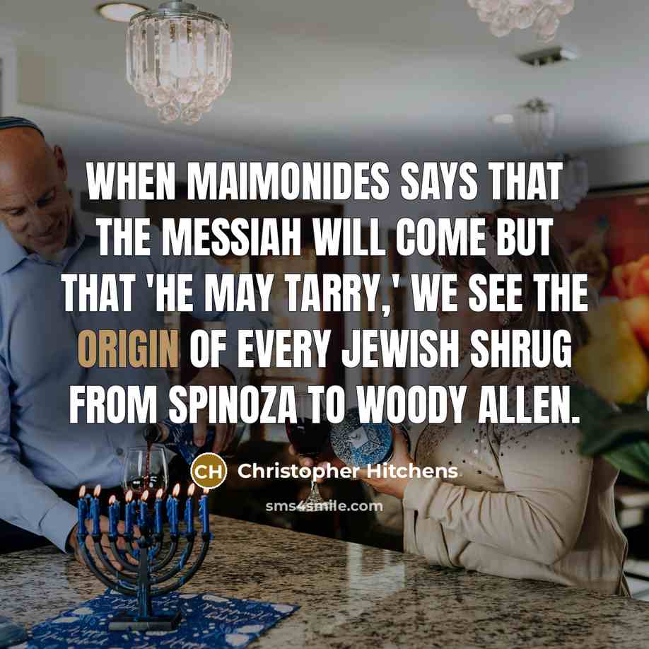 “When Maimonides says that the Messiah will come but that 'he may tarry,' we see the origin of every Jewish shrug from Spinoza to Woody Allen.” quote by Christopher Hitchens
