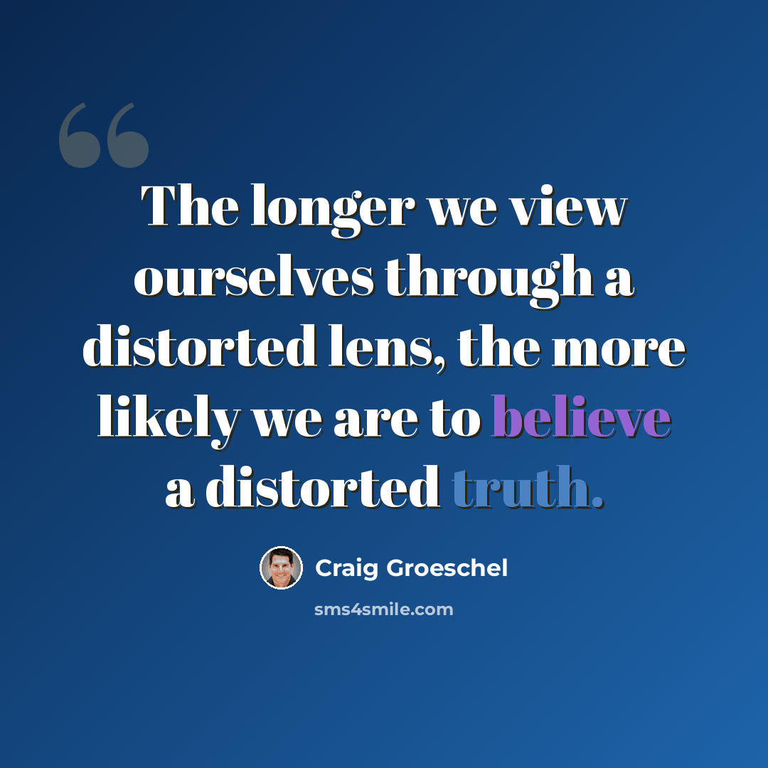 “The longer we view ourselves through a distorted lens, the more likely we are to believe a distorted truth.” quote by Craig Groeschel