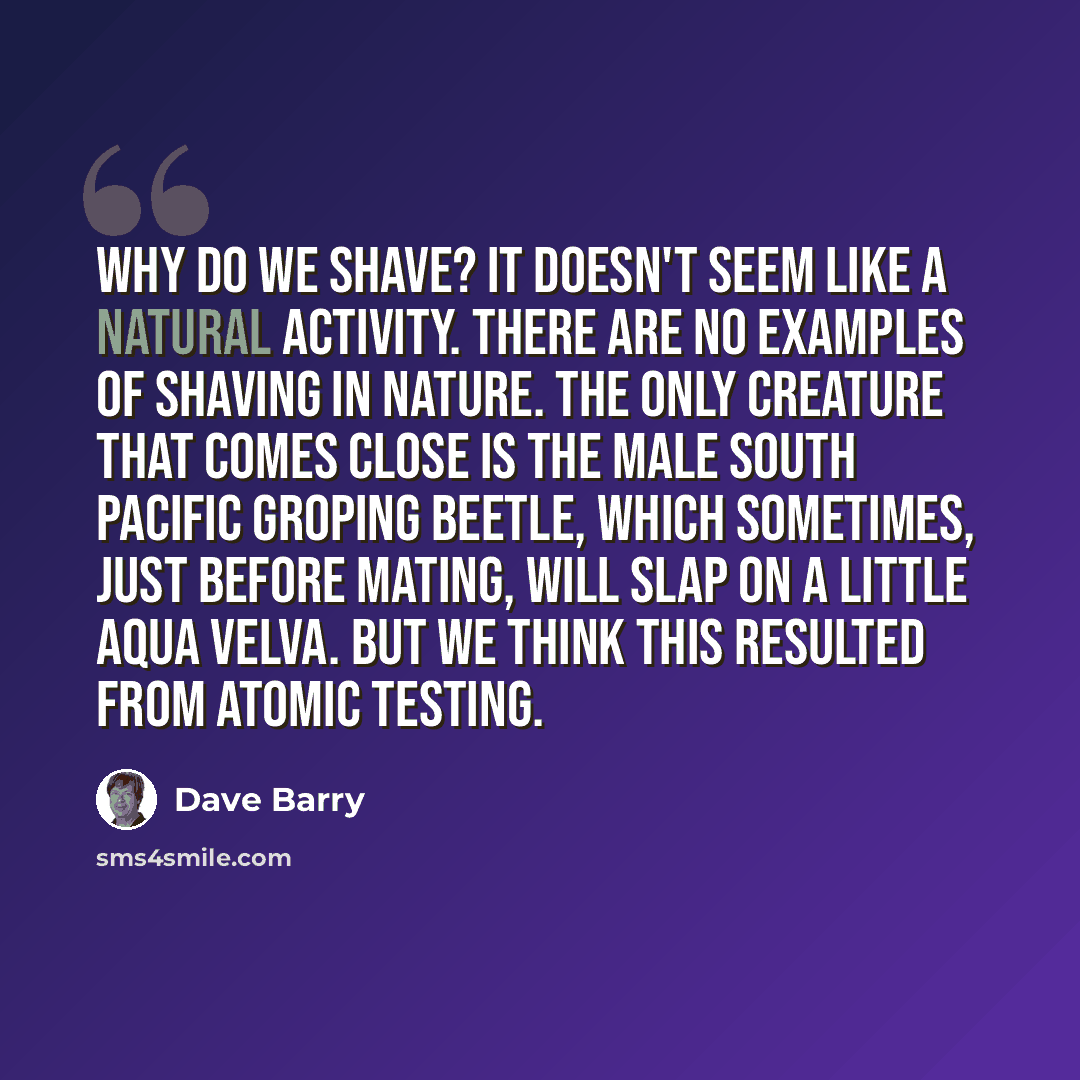 “Why do we shave? It doesn't seem like a natural activity. There are no examples of shaving in nature. The only creature that comes close is the male South Pacific Groping Beetle, which sometimes, just before mating, will slap on a little Aqua Velva. But we think this resulted from atomic testing.” quote by Dave Barry