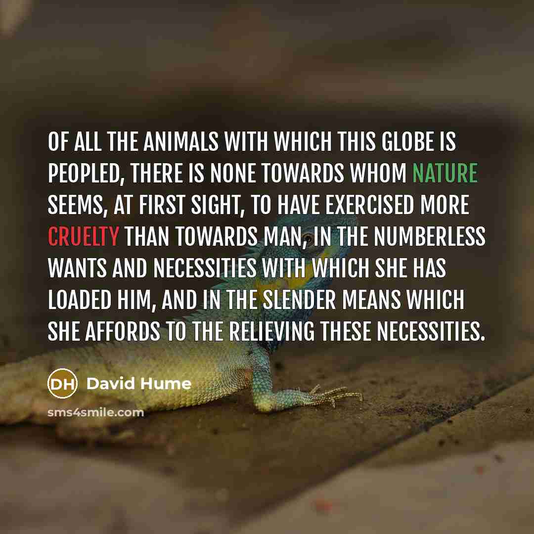 “Of all the animals with which this globe is peopled, there is none towards whom nature seems, at first sight, to have exercised more cruelty than towards man, in the numberless wants and necessities with which she has loaded him, and in the slender means which she affords to the relieving these…” quote by David Hume