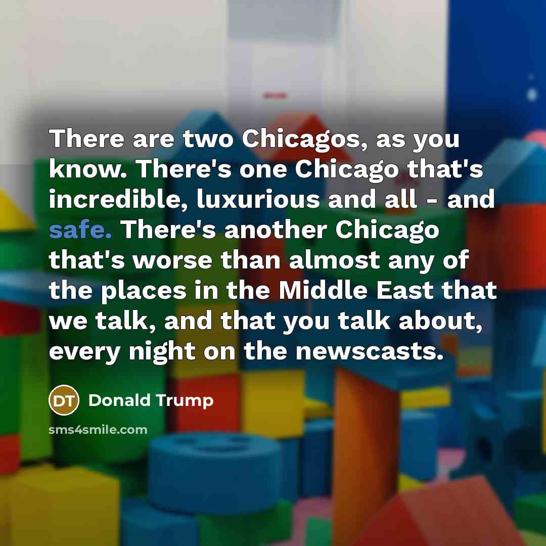 “There are two Chicagos, as you know. There's one Chicago that's incredible, luxurious and all - and safe. There's another Chicago that's worse than almost any of the places in the Middle East that we talk, and that you talk about, every night on the newscasts.” quote by Donald Trump