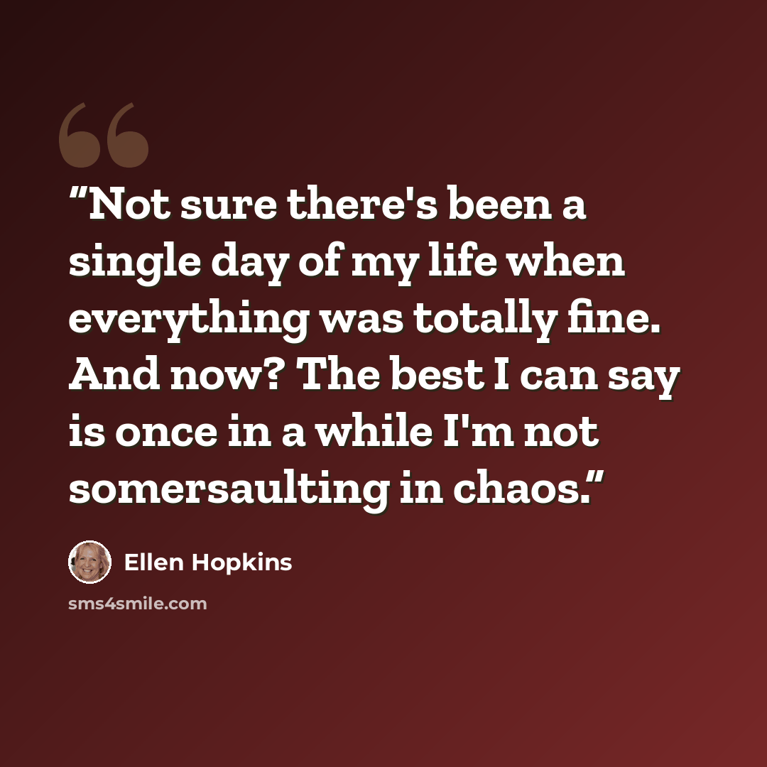 “Not sure there's been a single day of my life when everything was totally fine. And now? The best I can say is once in a while I'm not somersaulting in chaos.” quote by Ellen Hopkins