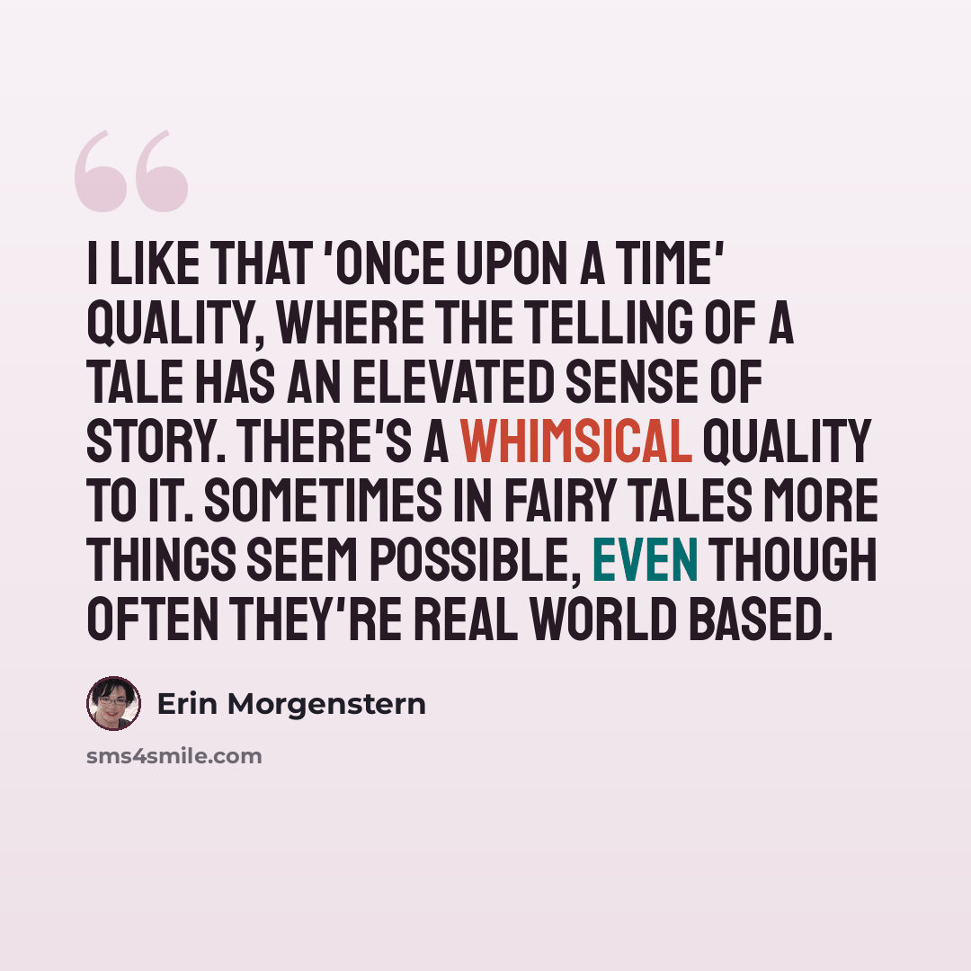 “I like that 'once upon a time' quality, where the telling of a tale has an elevated sense of story. There's a whimsical quality to it. Sometimes in fairy tales more things seem possible, even though often they're real world based.” quote by Erin Morgenstern