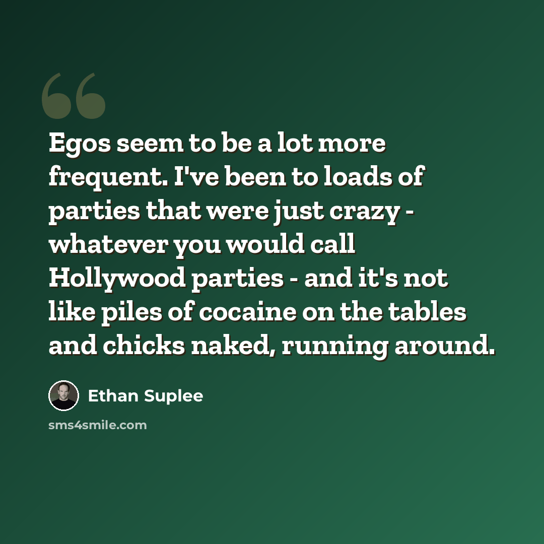 “Egos seem to be a lot more frequent. I've been to loads of parties that were just crazy - whatever you would call Hollywood parties - and it's not like piles of cocaine on the tables and chicks naked, running around.” quote by Ethan Suplee
