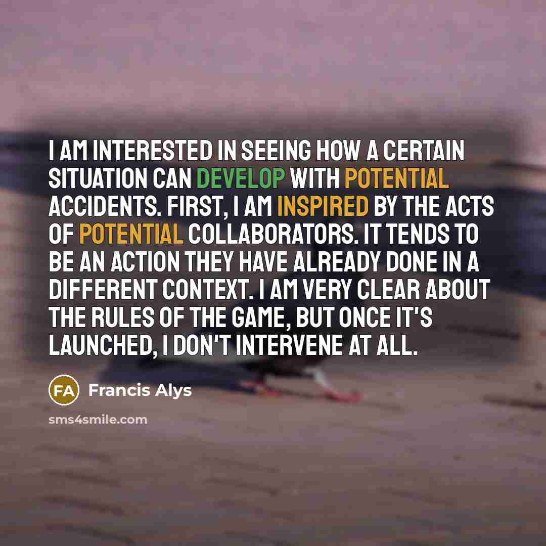 “I am interested in seeing how a certain situation can develop with potential accidents. First, I am inspired by the acts of potential collaborators. It tends to be an action they have already done in a different context. I am very clear about the rules of the game, but once it's launched, I don't…” quote by Francis Alys