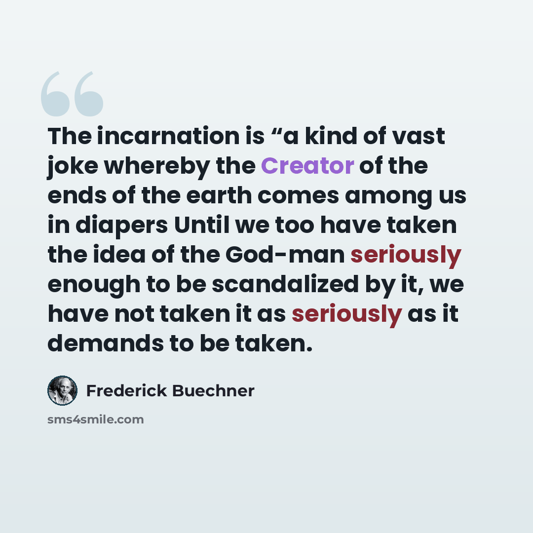 “The incarnation is “a kind of vast joke whereby the Creator of the ends of the earth comes among us in diapers Until we too have taken the idea of the God-man seriously enough to be scandalized by it, we have not taken it as seriously as it demands to be taken.” quote by Frederick Buechner