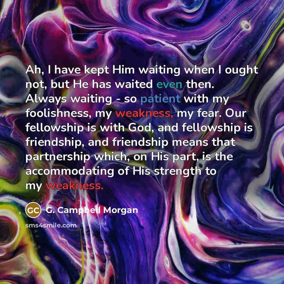 “Ah, I have kept Him waiting when I ought not, but He has waited even then. Always waiting - so patient with my foolishness, my weakness, my fear. Our fellowship is with God, and fellowship is friendship, and friendship means that partnership which, on His part, is the accommodating of His strength…” quote by G. Campbell Morgan