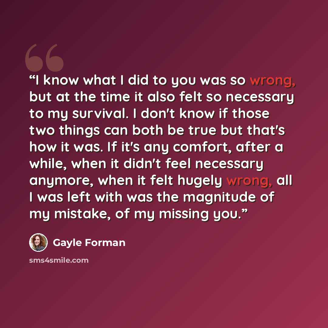 “I know what I did to you was so wrong, but at the time it also felt so necessary to my survival. I don't know if those two things can both be true but that's how it was. If it's any comfort, after a while, when it didn't feel necessary anymore, when it felt hugely wrong, all I was left with was…” quote by Gayle Forman