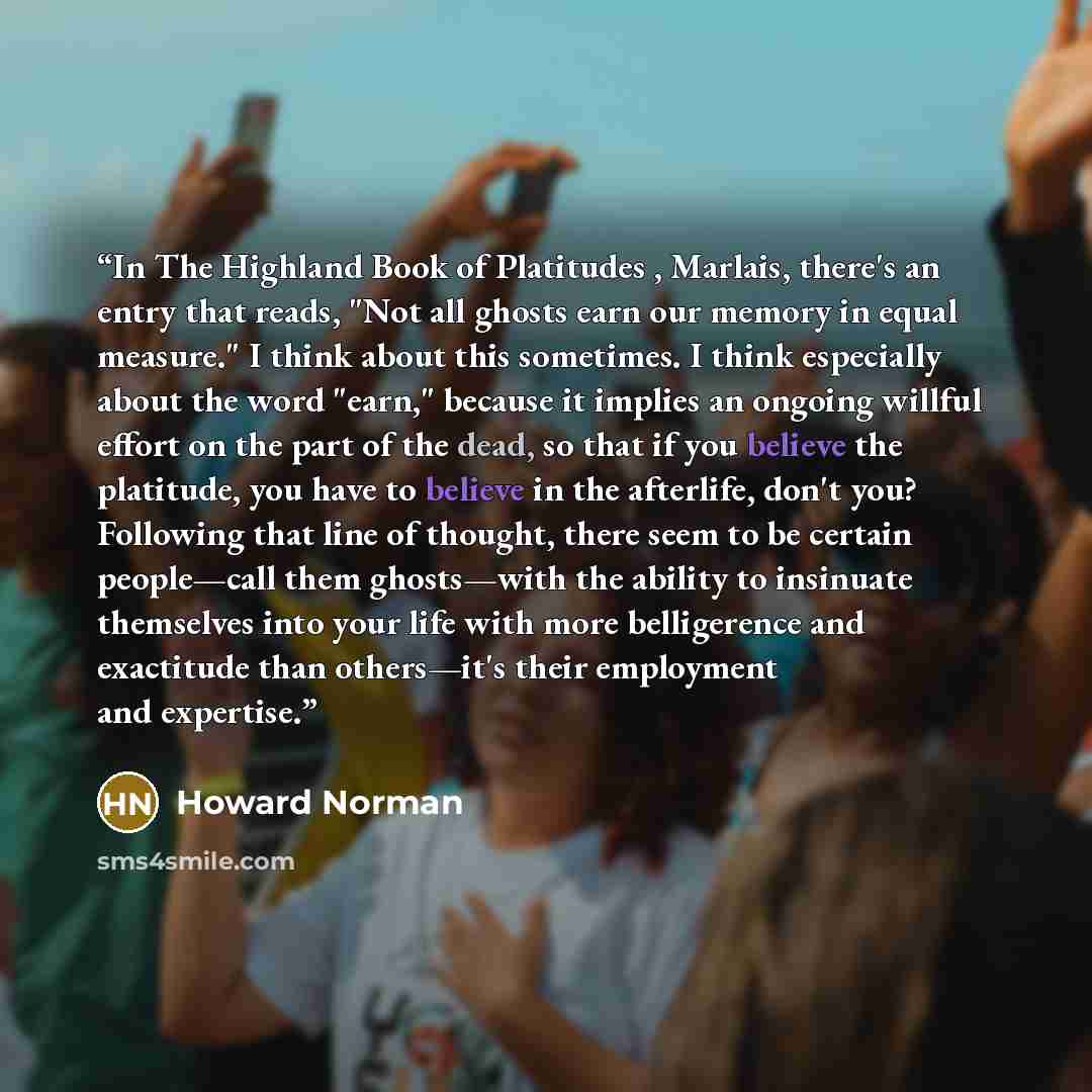 “In The Highland Book of Platitudes , Marlais, there's an entry that reads, "Not all ghosts earn our memory in equal measure." I think about this sometimes. I think especially about the word "earn," because it implies an ongoing willful effort on the part of the dead, so that if you believe the…” quote by Howard Norman
