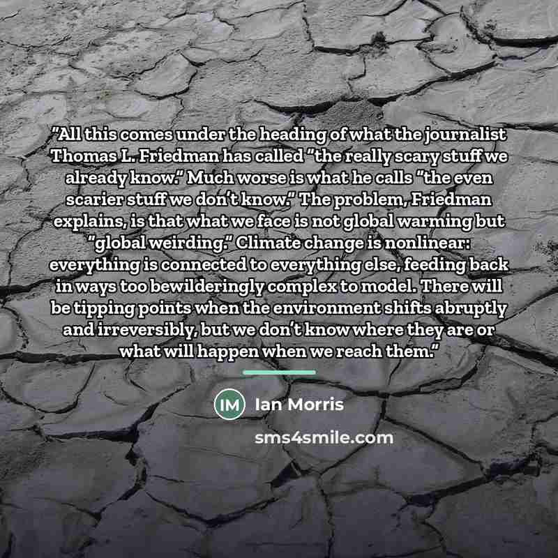 “All this comes under the heading of what the journalist Thomas L. Friedman has called “the really scary stuff we already know.” Much worse is what he calls “the even scarier stuff we don’t know.” The problem, Friedman explains, is that what we face is not global warming but “global weirding.”…” quote by Ian Morris