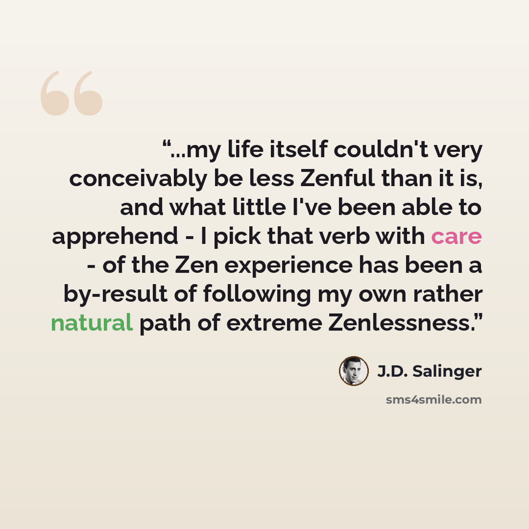 “...my life itself couldn't very conceivably be less Zenful than it is, and what little I've been able to apprehend - I pick that verb with care - of the Zen experience has been a by-result of following my own rather natural path of extreme Zenlessness.” quote by J.D. Salinger