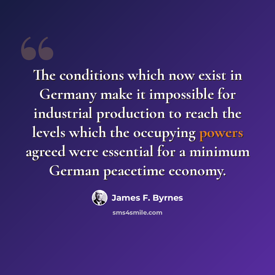 “The conditions which now exist in Germany make it impossible for industrial production to reach the levels which the occupying powers agreed were essential for a minimum German peacetime economy.” quote by James F. Byrnes