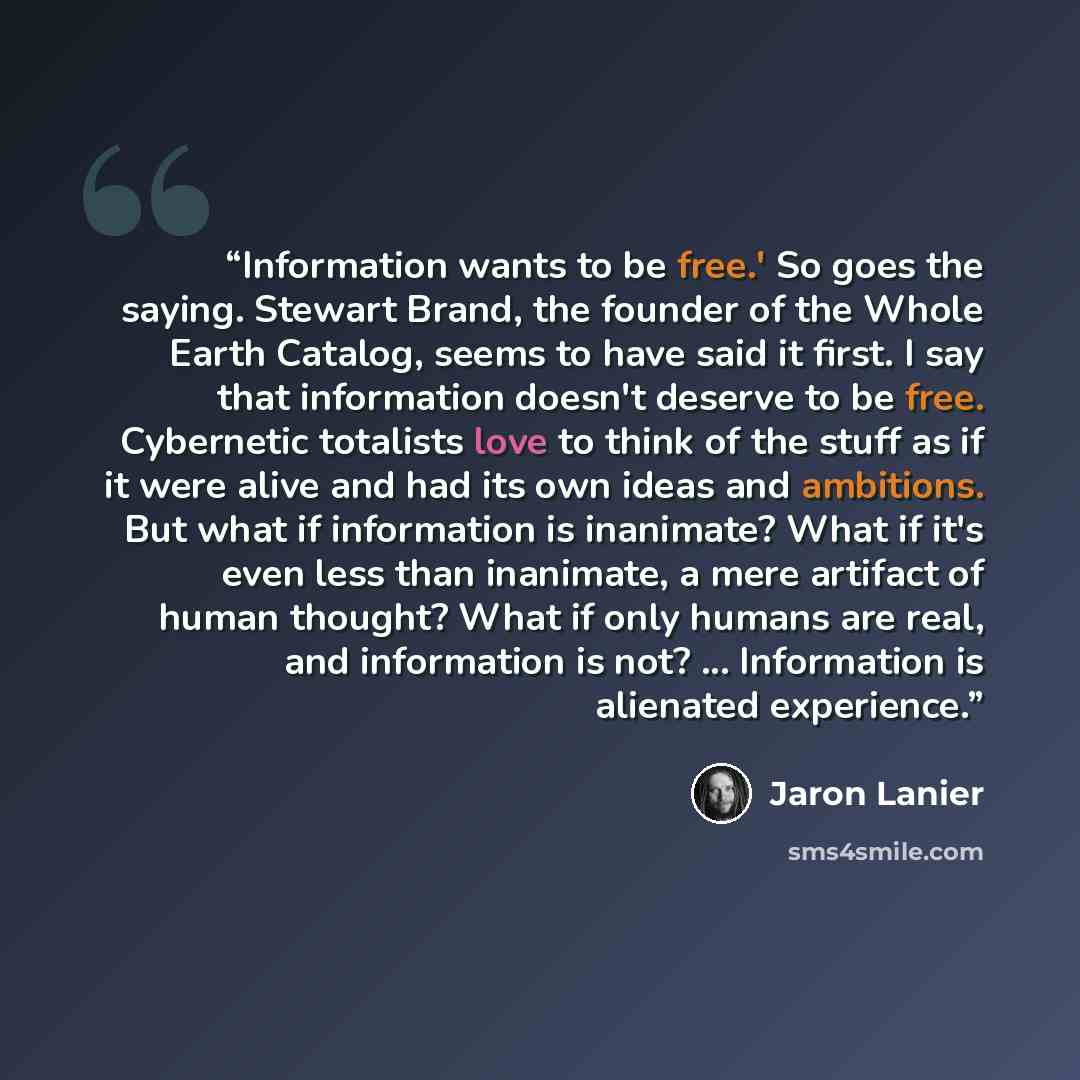 “Information wants to be free.' So goes the saying. Stewart Brand, the founder of the Whole Earth Catalog, seems to have said it first. I say that information doesn't deserve to be free. Cybernetic totalists love to think of the stuff as if it were alive and had its own ideas and ambitions. But…” quote by Jaron Lanier
