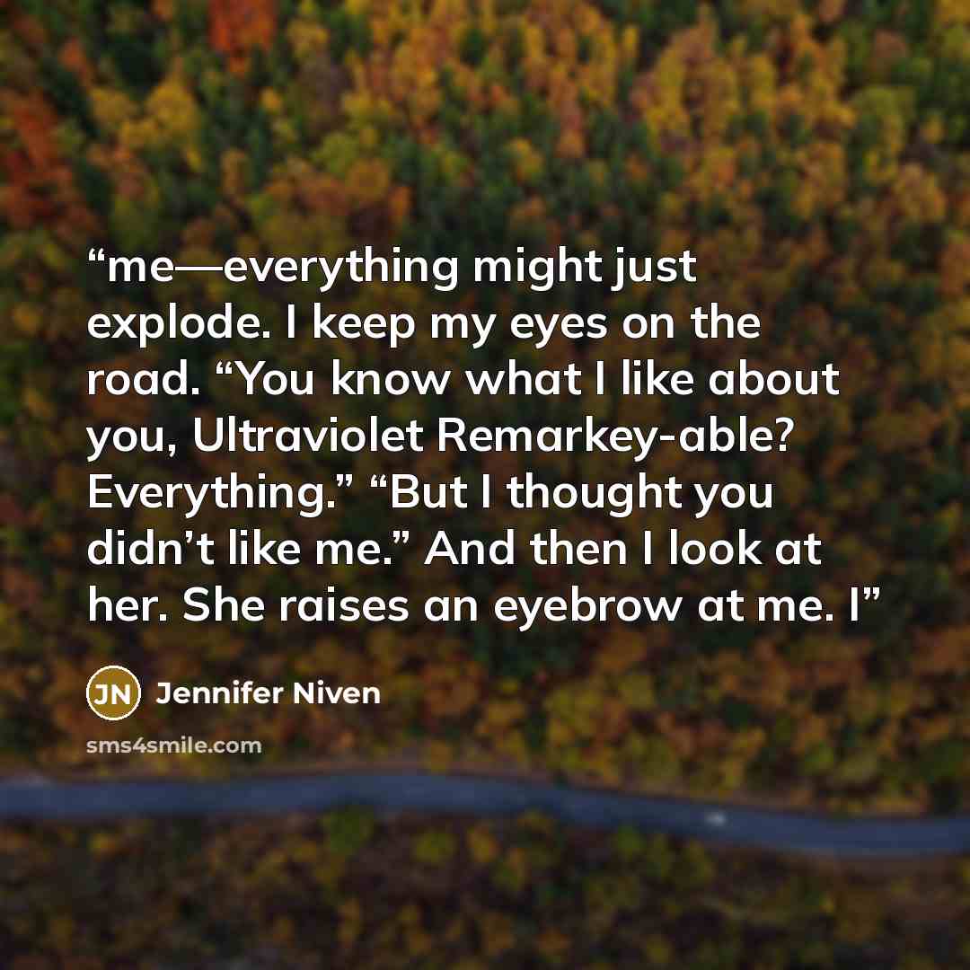 “me—everything might just explode. I keep my eyes on the road. “You know what I like about you, Ultraviolet Remarkey-able? Everything.” “But I thought you didn’t like me.” And then I look at her. She raises an eyebrow at me. I” quote by Jennifer Niven