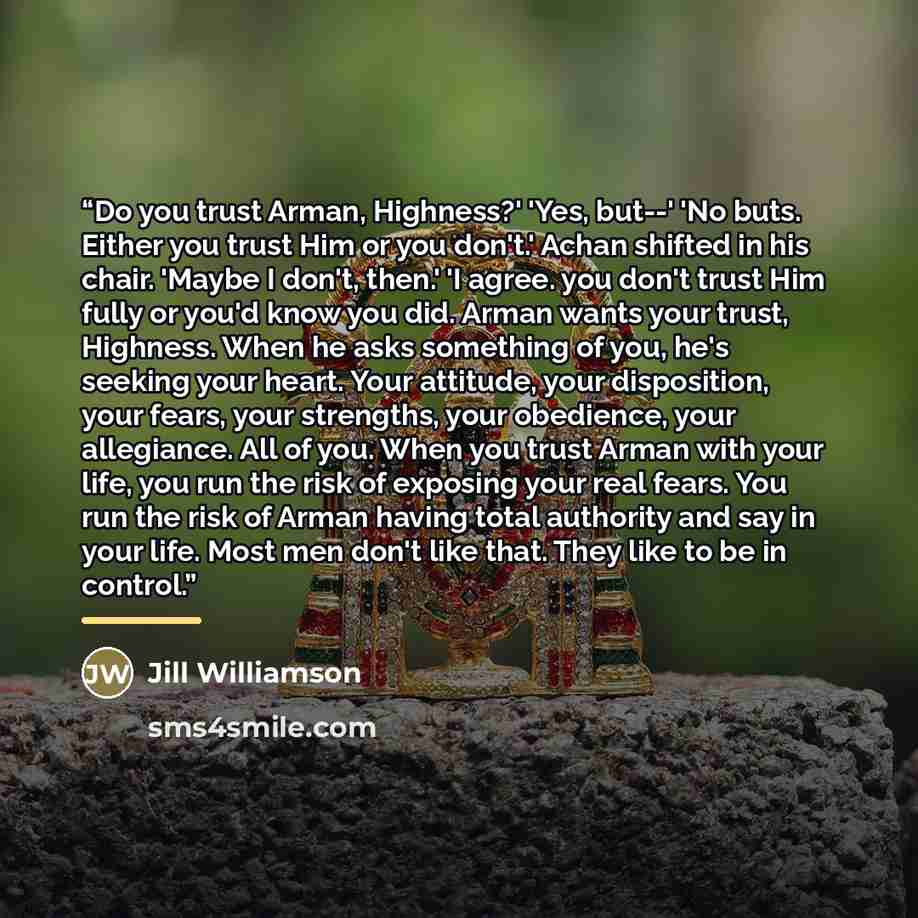 “Do you trust Arman, Highness?' 'Yes, but--' 'No buts. Either you trust Him or you don't.' Achan shifted in his chair. 'Maybe I don't, then.' 'I agree. you don't trust Him fully or you'd know you did. Arman wants your trust, Highness. When he asks something of you, he's seeking your heart. Your…” quote by Jill Williamson