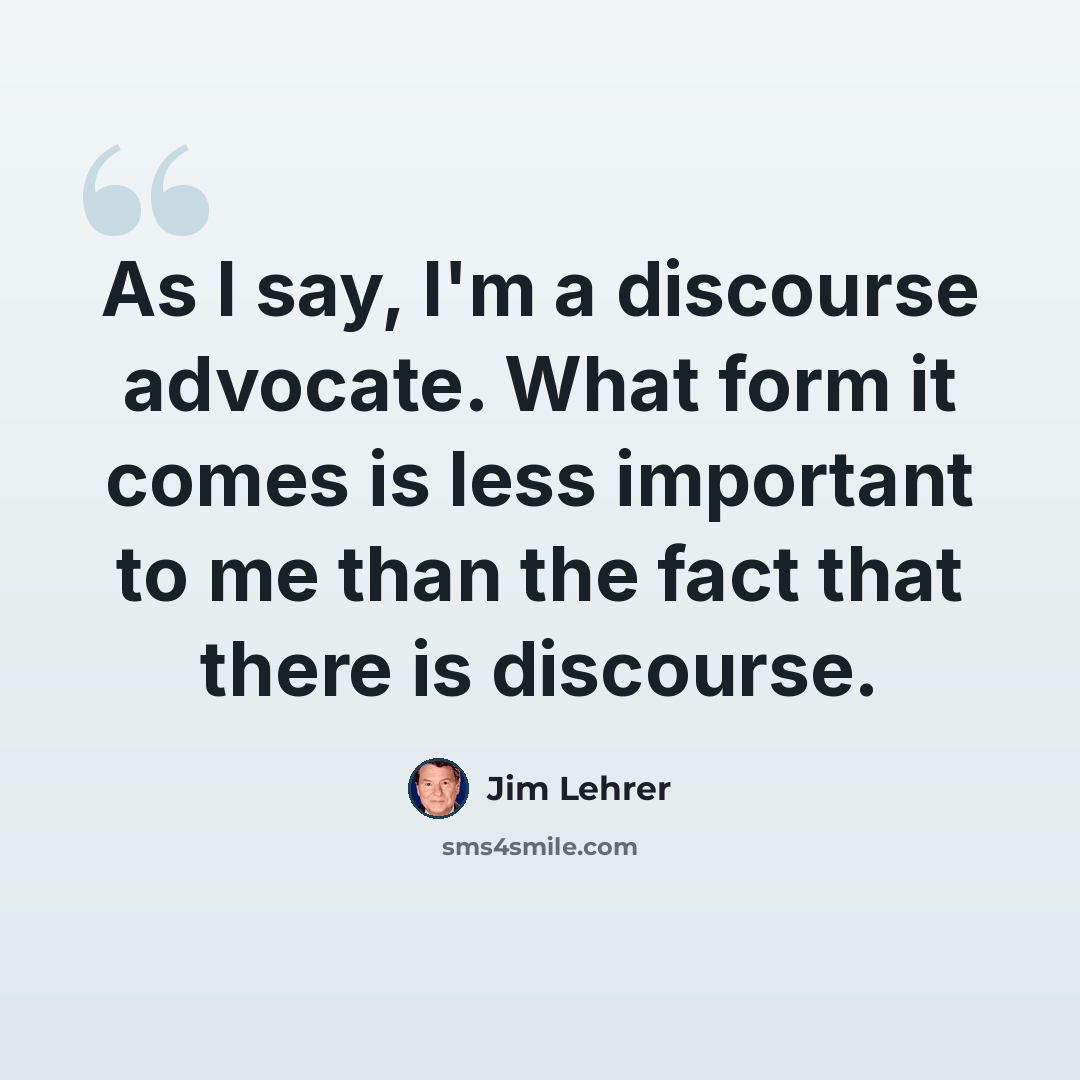 “As I say, I'm a discourse advocate. What form it comes is less important to me than the fact that there is discourse.” quote by Jim Lehrer