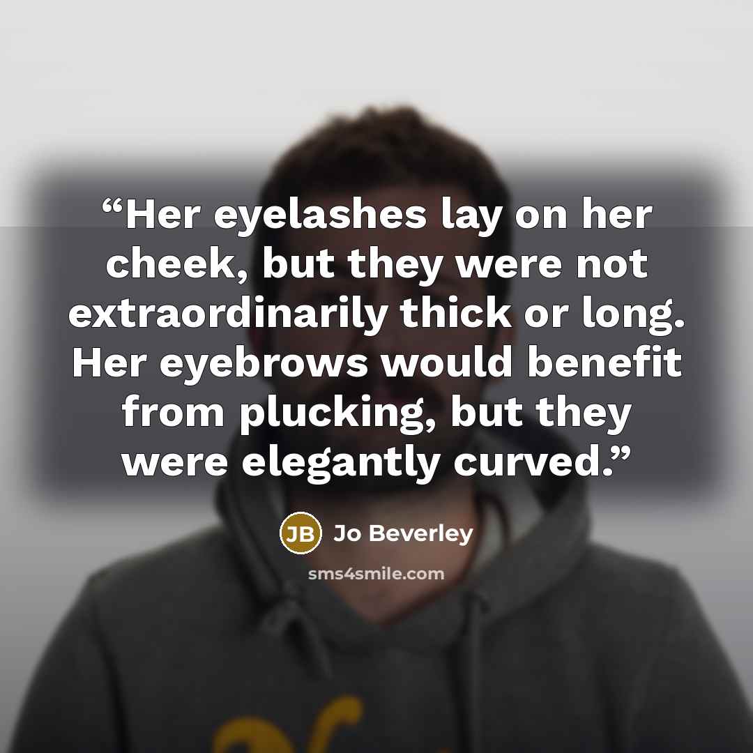 “Her eyelashes lay on her cheek, but they were not extraordinarily thick or long. Her eyebrows would benefit from plucking, but they were elegantly curved.” quote by Jo Beverley