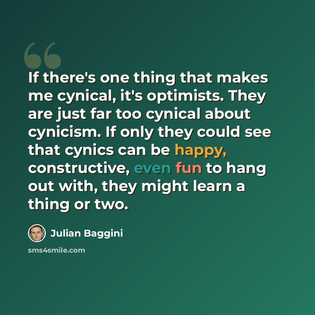 “If there's one thing that makes me cynical, it's optimists. They are just far too cynical about cynicism. If only they could see that cynics can be happy, constructive, even fun to hang out with, they might learn a thing or two.” quote by Julian Baggini