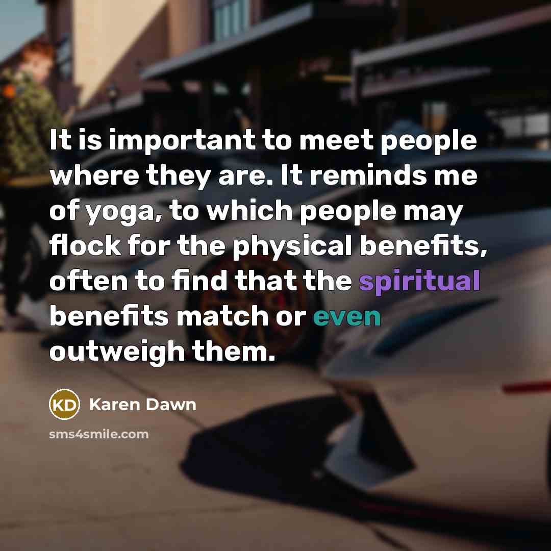 “It is important to meet people where they are. It reminds me of yoga, to which people may flock for the physical benefits, often to find that the spiritual benefits match or even outweigh them.” quote by Karen Dawn