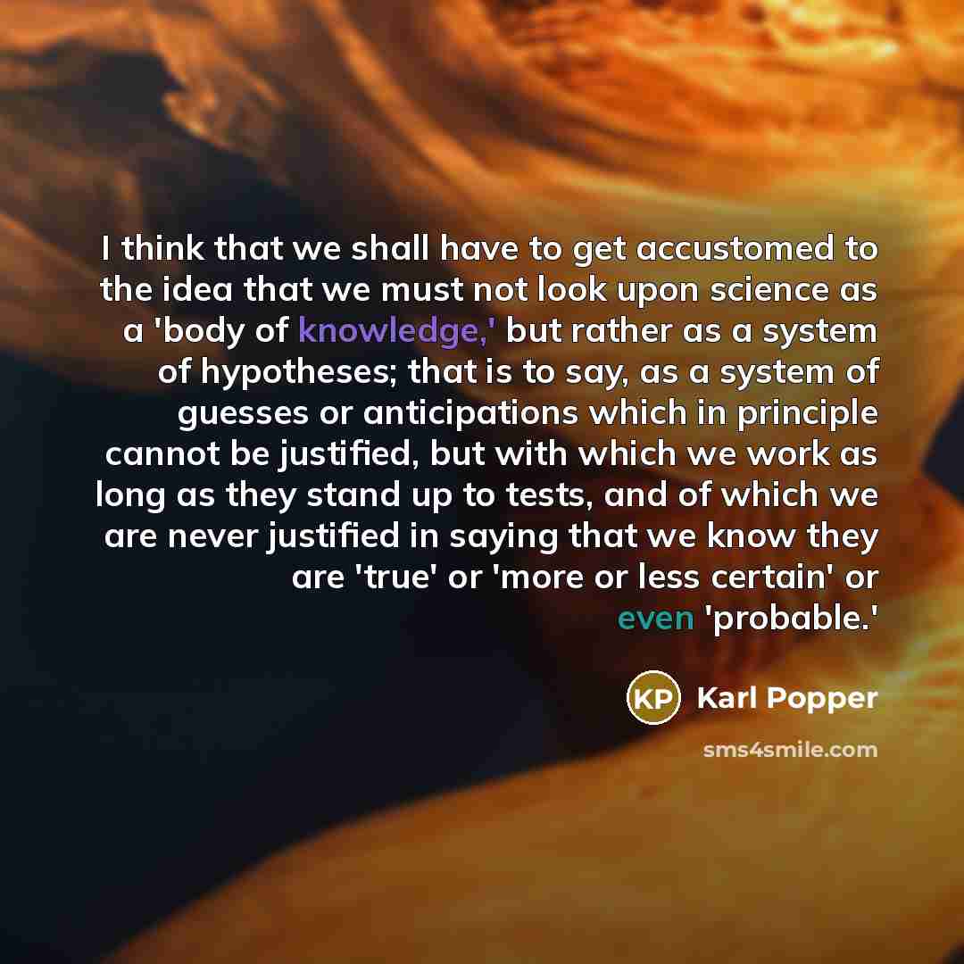 “I think that we shall have to get accustomed to the idea that we must not look upon science as a 'body of knowledge,' but rather as a system of hypotheses; that is to say, as a system of guesses or anticipations which in principle cannot be justified, but with which we work as long as they stand…” quote by Karl Popper
