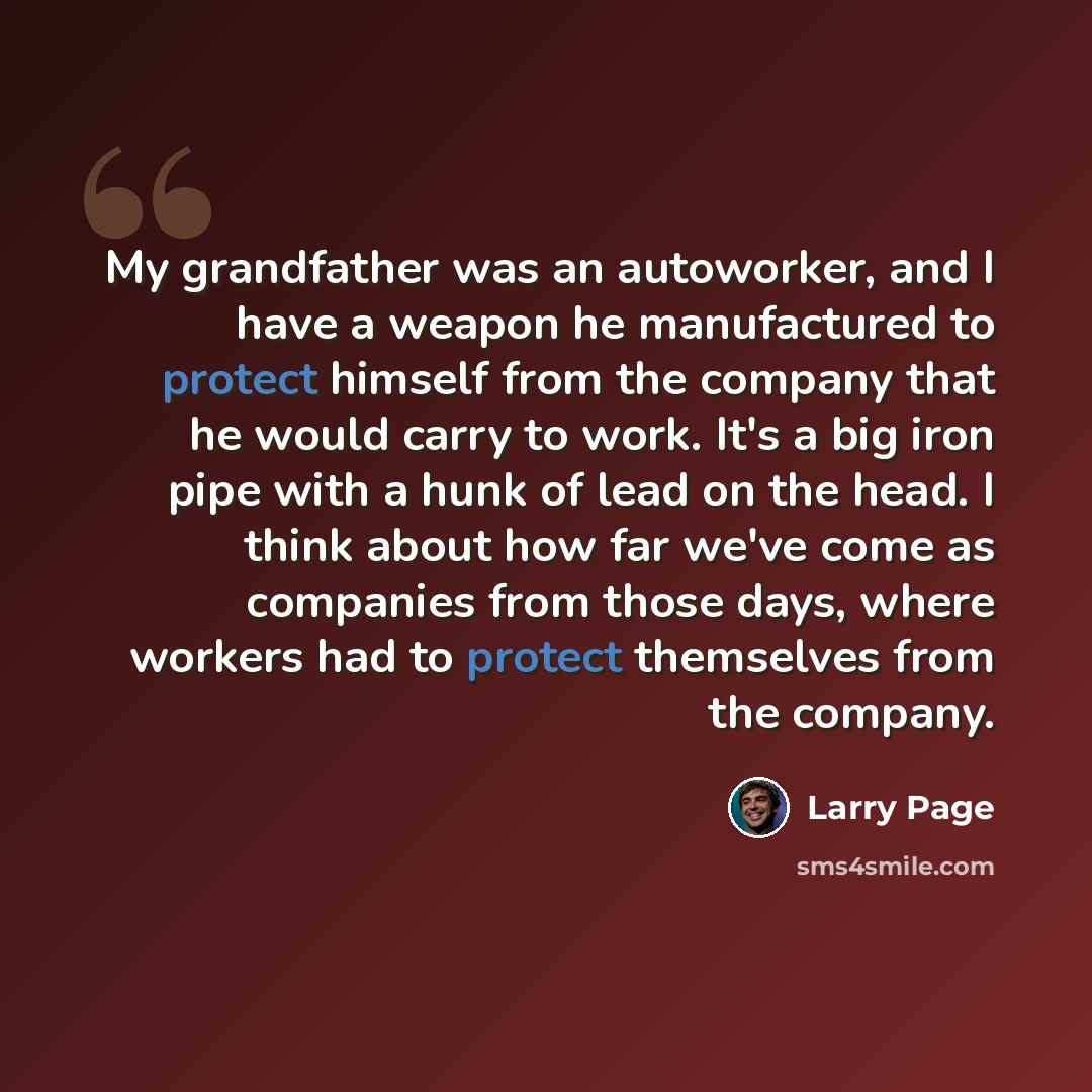 “My grandfather was an autoworker, and I have a weapon he manufactured to protect himself from the company that he would carry to work. It's a big iron pipe with a hunk of lead on the head. I think about how far we've come as companies from those days, where workers had to protect themselves from…” quote by Larry Page