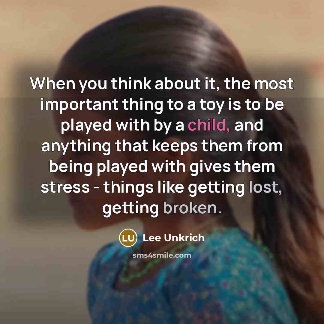 “When you think about it, the most important thing to a toy is to be played with by a child, and anything that keeps them from being played with gives them stress - things like getting lost, getting broken.” quote by Lee Unkrich