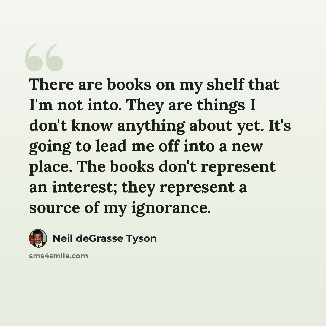 “There are books on my shelf that I'm not into. They are things I don't know anything about yet. It's going to lead me off into a new place. The books don't represent an interest; they represent a source of my ignorance.” quote by Neil deGrasse Tyson