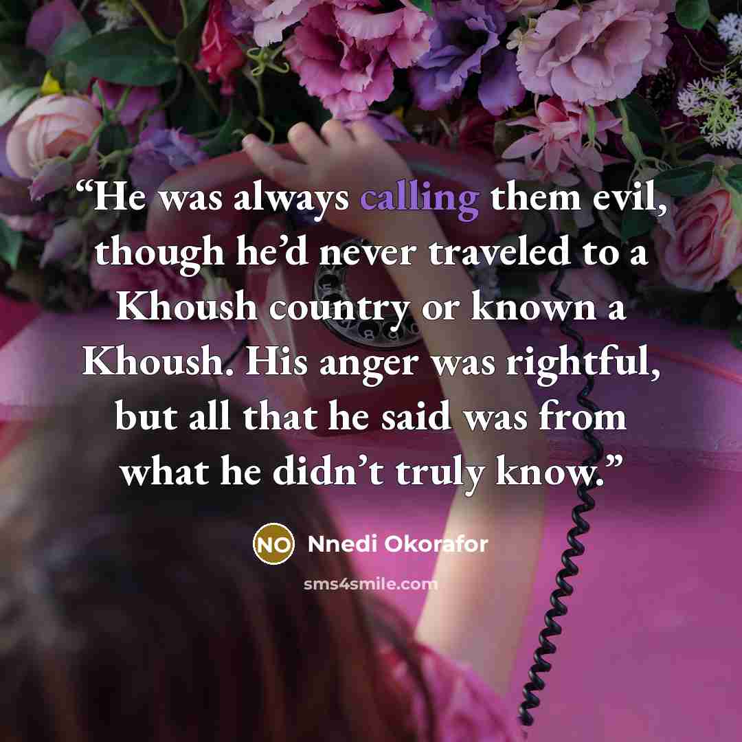 “He was always calling them evil, though he’d never traveled to a Khoush country or known a Khoush. His anger was rightful, but all that he said was from what he didn’t truly know.” quote by Nnedi Okorafor