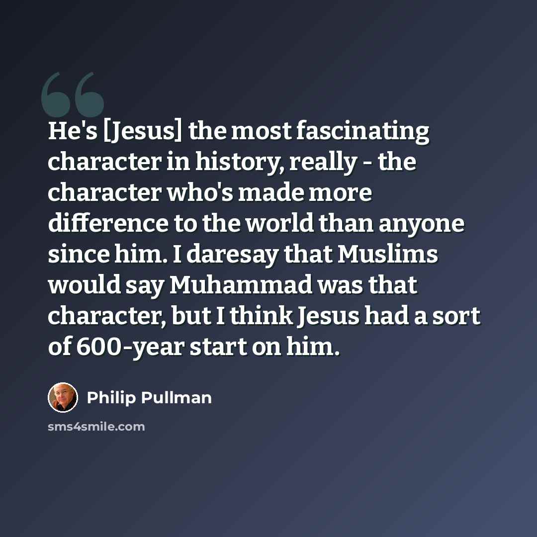 “He's [Jesus] the most fascinating character in history, really - the character who's made more difference to the world than anyone since him. I daresay that Muslims would say Muhammad was that character, but I think Jesus had a sort of 600-year start on him.” quote by Philip Pullman