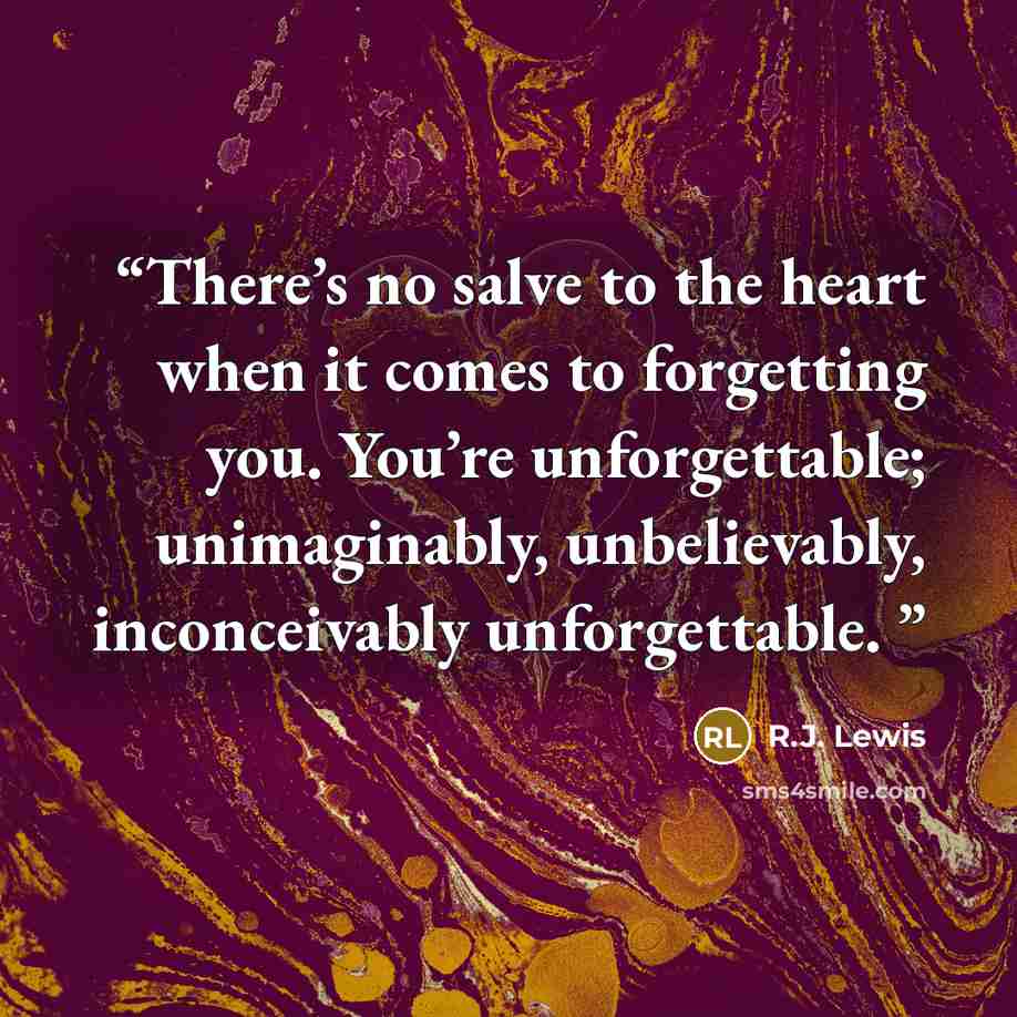 “There’s no salve to the heart when it comes to forgetting you. You’re unforgettable; unimaginably, unbelievably, inconceivably unforgettable.” quote by R.J. Lewis