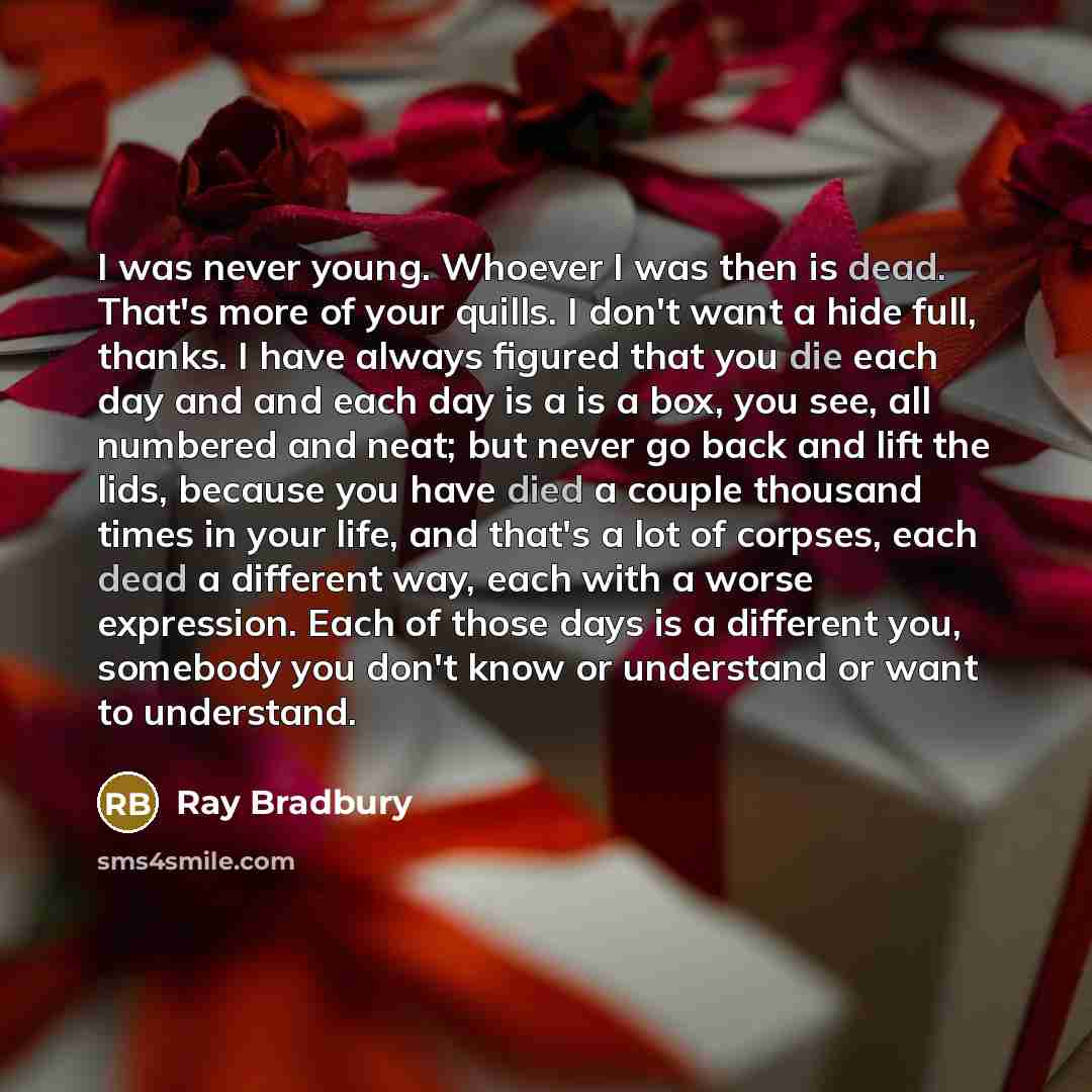 “I was never young. Whoever I was then is dead. That's more of your quills. I don't want a hide full, thanks. I have always figured that you die each day and and each day is a is a box, you see, all numbered and neat; but never go back and lift the lids, because you have died a couple thousand…” quote by Ray Bradbury