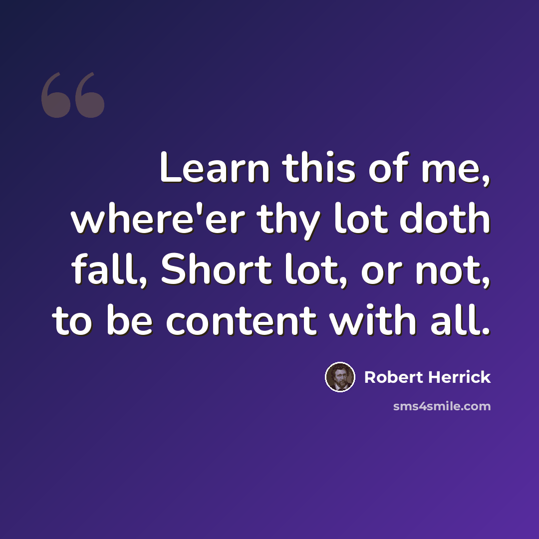 “Learn this of me, where'er thy lot doth fall, Short lot, or not, to be content with all.” quote by Robert Herrick