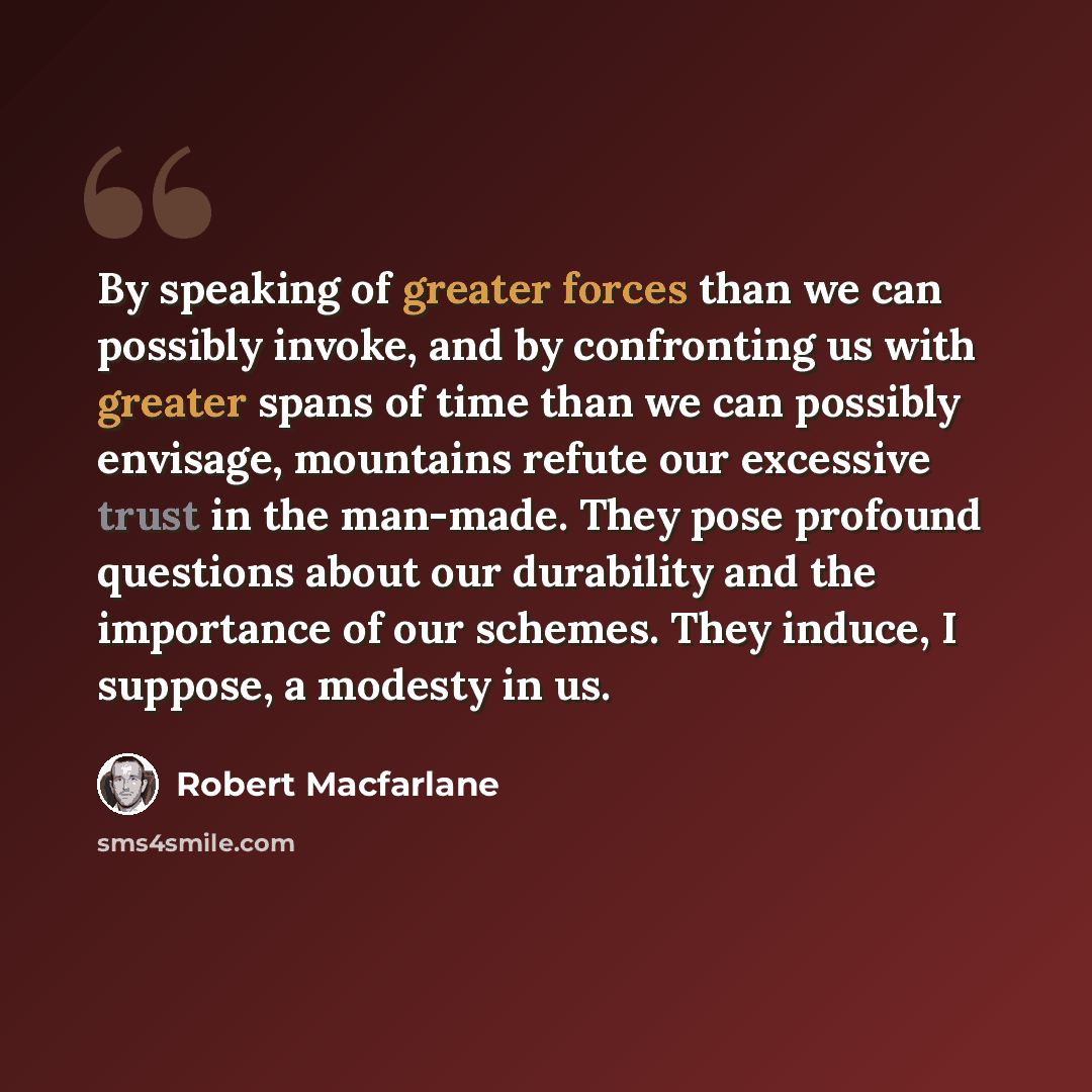“By speaking of greater forces than we can possibly invoke, and by confronting us with greater spans of time than we can possibly envisage, mountains refute our excessive trust in the man-made. They pose profound questions about our durability and the importance of our schemes. They induce, I…” quote by Robert Macfarlane