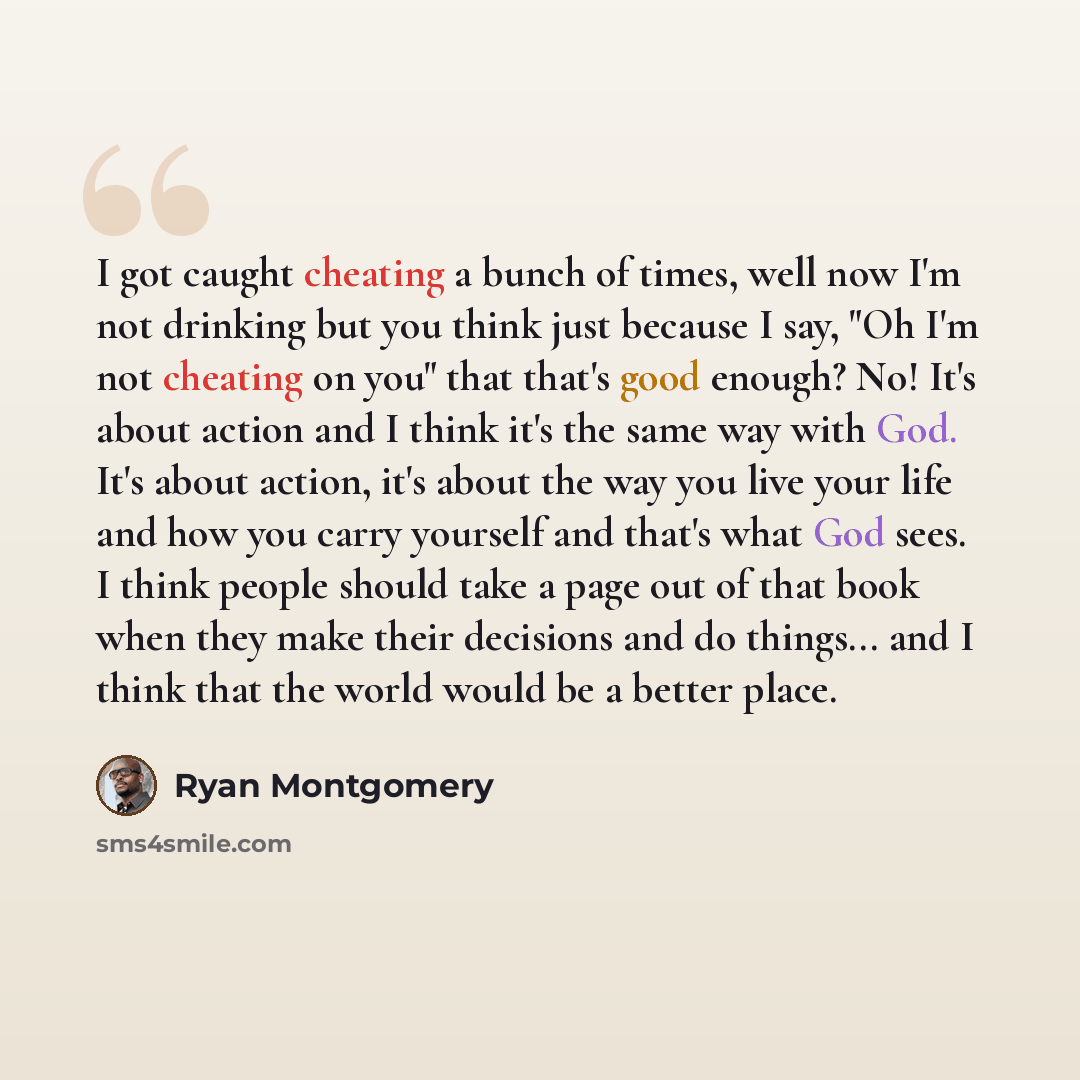“I got caught cheating a bunch of times, well now I'm not drinking but you think just because I say, "Oh I'm not cheating on you" that that's good enough? No! It's about action and I think it's the same way with God. It's about action, it's about the way you live your life and how you carry…” quote by Ryan Montgomery