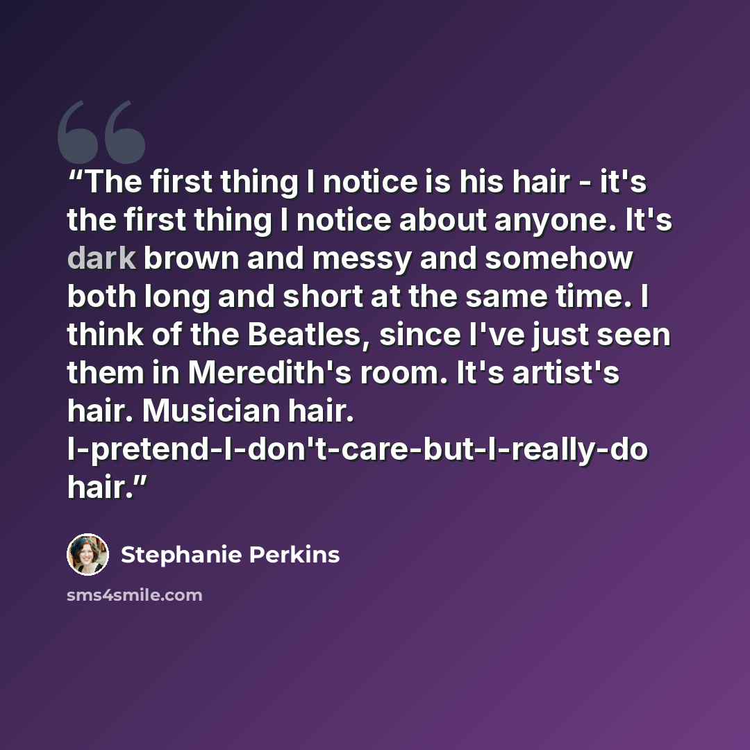 “The first thing I notice is his hair - it's the first thing I notice about anyone. It's dark brown and messy and somehow both long and short at the same time. I think of the Beatles, since I've just seen them in Meredith's room. It's artist's hair. Musician hair…” quote by Stephanie Perkins