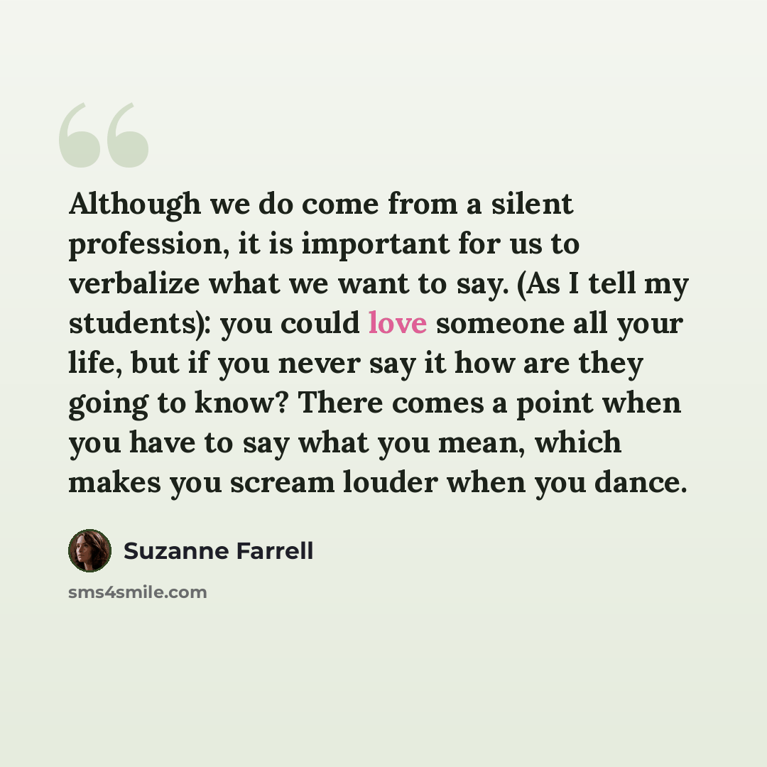 “Although we do come from a silent profession, it is important for us to verbalize what we want to say. (As I tell my students): you could love someone all your life, but if you never say it how are they going to know? There comes a point when you have to say what you mean, which makes you scream…” quote by Suzanne Farrell