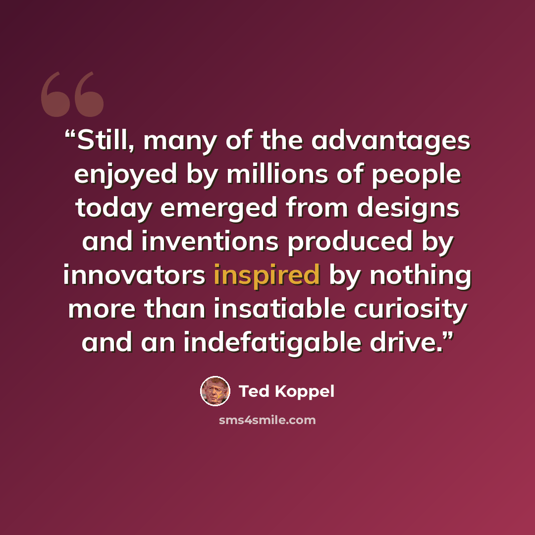 “Still, many of the advantages enjoyed by millions of people today emerged from designs and inventions produced by innovators inspired by nothing more than insatiable curiosity and an indefatigable drive.” quote by Ted Koppel