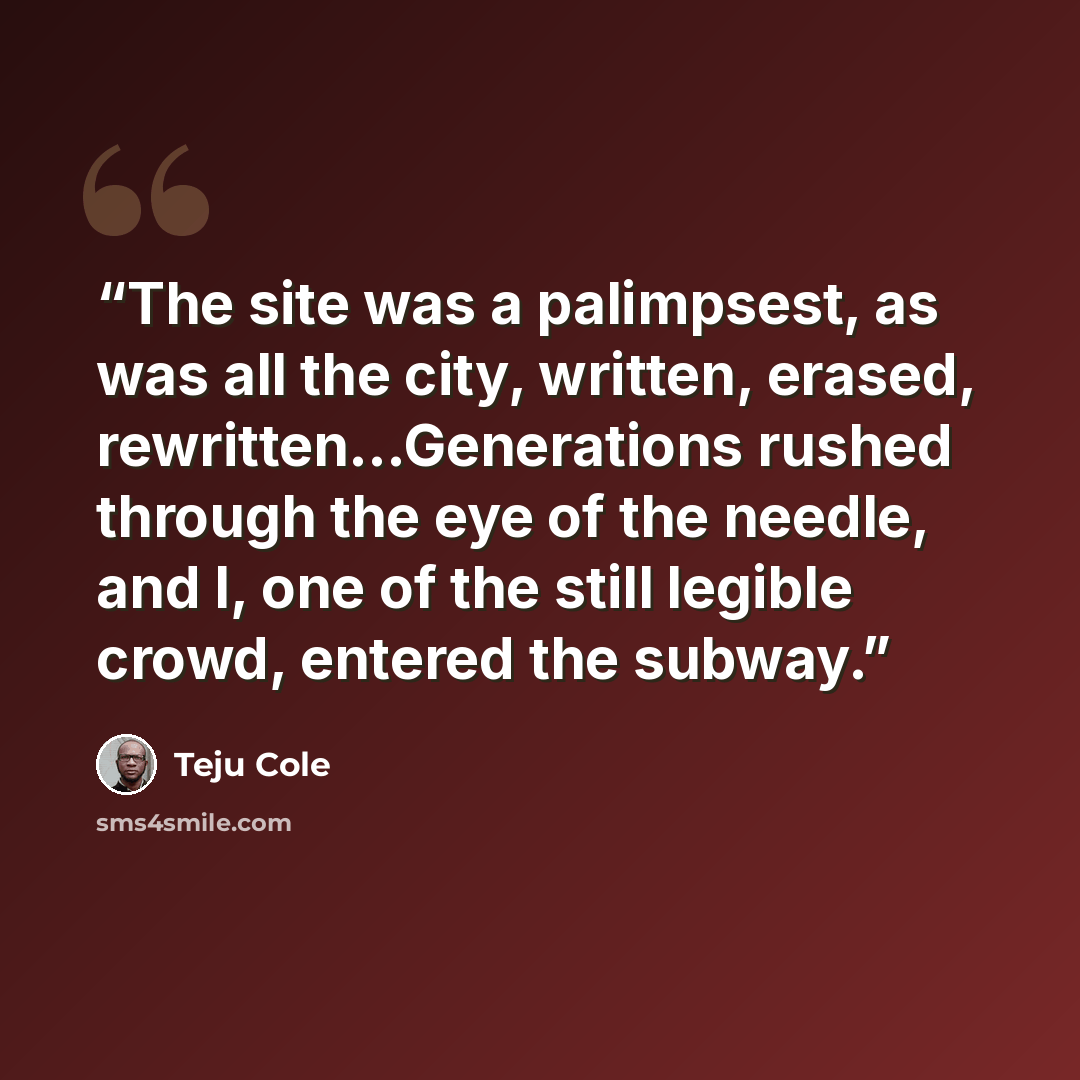 “The site was a palimpsest, as was all the city, written, erased, rewritten...Generations rushed through the eye of the needle, and I, one of the still legible crowd, entered the subway.” quote by Teju Cole