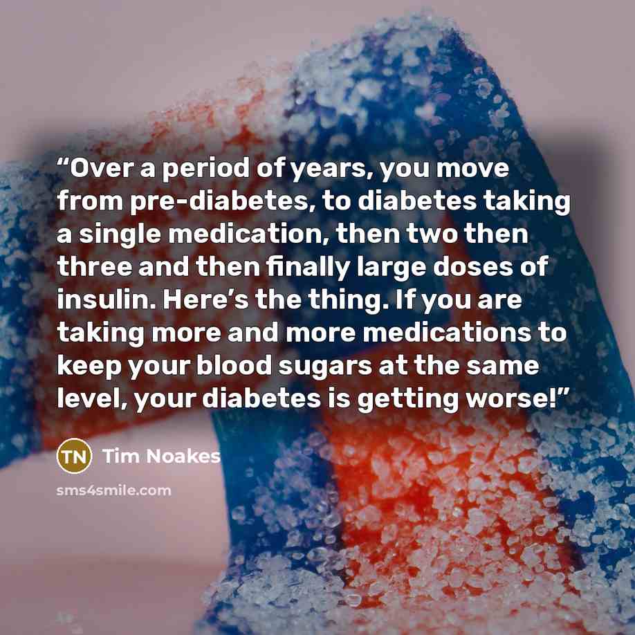“Over a period of years, you move from pre-diabetes, to diabetes taking a single medication, then two then three and then finally large doses of insulin. Here’s the thing. If you are taking more and more medications to keep your blood sugars at the same level, your diabetes is getting worse!” quote by Tim Noakes