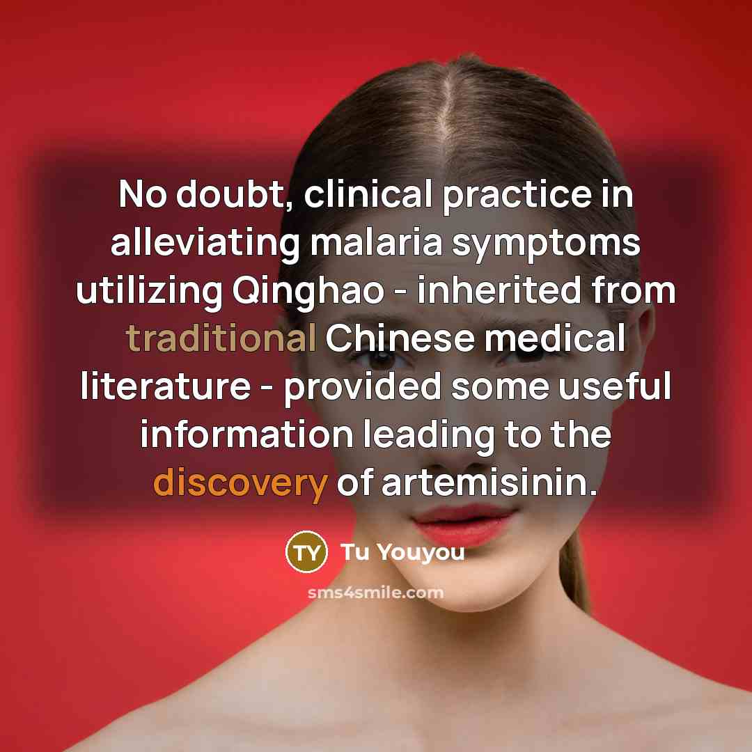 “No doubt, clinical practice in alleviating malaria symptoms utilizing Qinghao - inherited from traditional Chinese medical literature - provided some useful information leading to the discovery of artemisinin.” quote by Tu Youyou