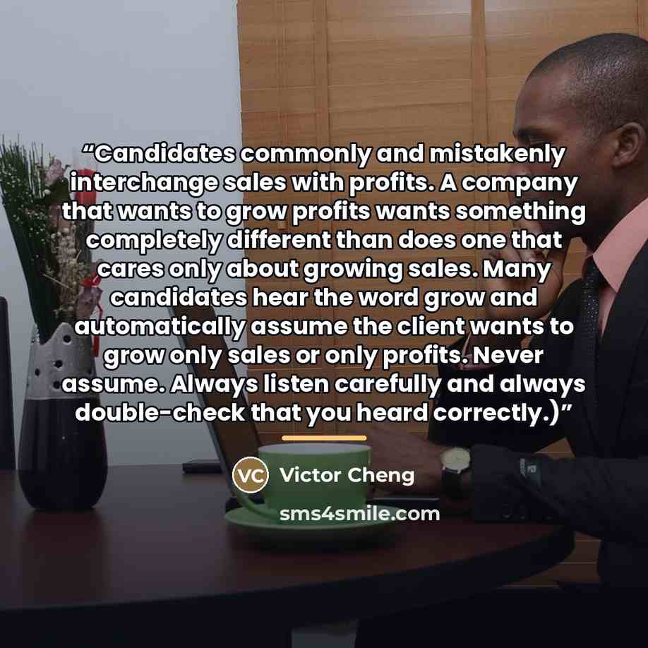 “Candidates commonly and mistakenly interchange sales with profits. A company that wants to grow profits wants something completely different than does one that cares only about growing sales. Many candidates hear the word grow and automatically assume the client wants to grow only sales or only…” quote by Victor Cheng