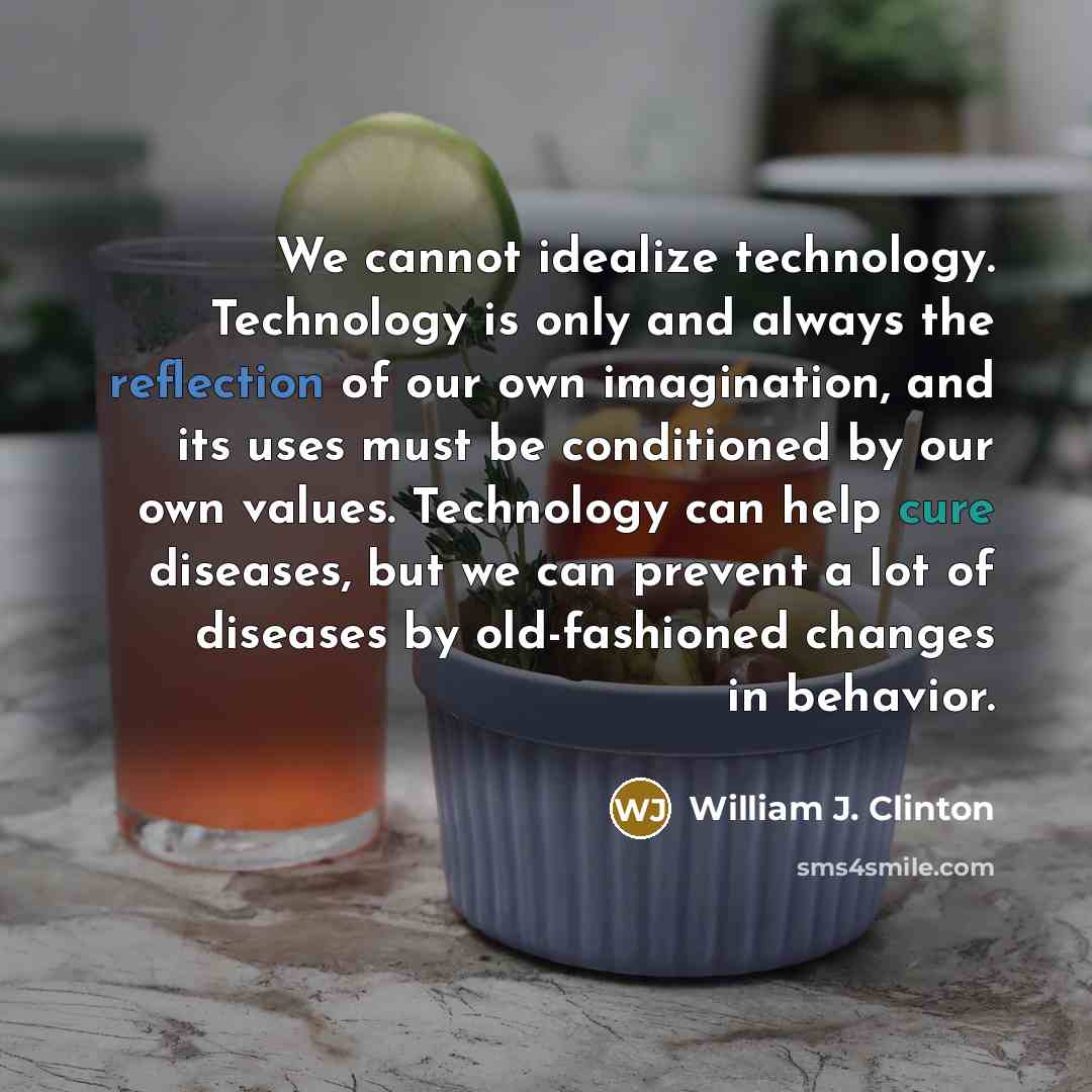 “We cannot idealize technology. Technology is only and always the reflection of our own imagination, and its uses must be conditioned by our own values. Technology can help cure diseases, but we can prevent a lot of diseases by old-fashioned changes in behavior.” quote by William J. Clinton