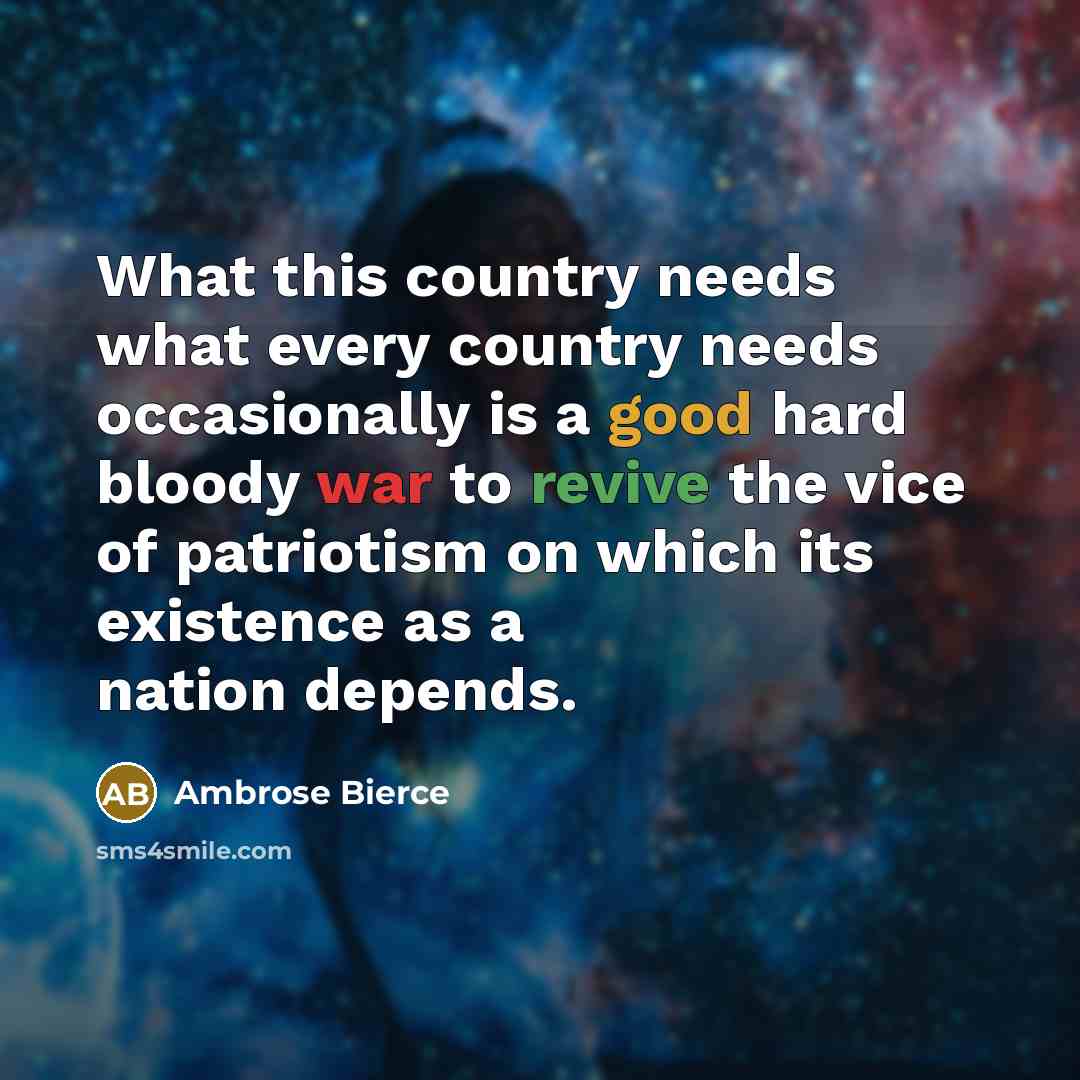 “What this country needs what every country needs occasionally is a good hard bloody war to revive the vice of patriotism on which its existence as a nation depends.” quote by Ambrose Bierce
