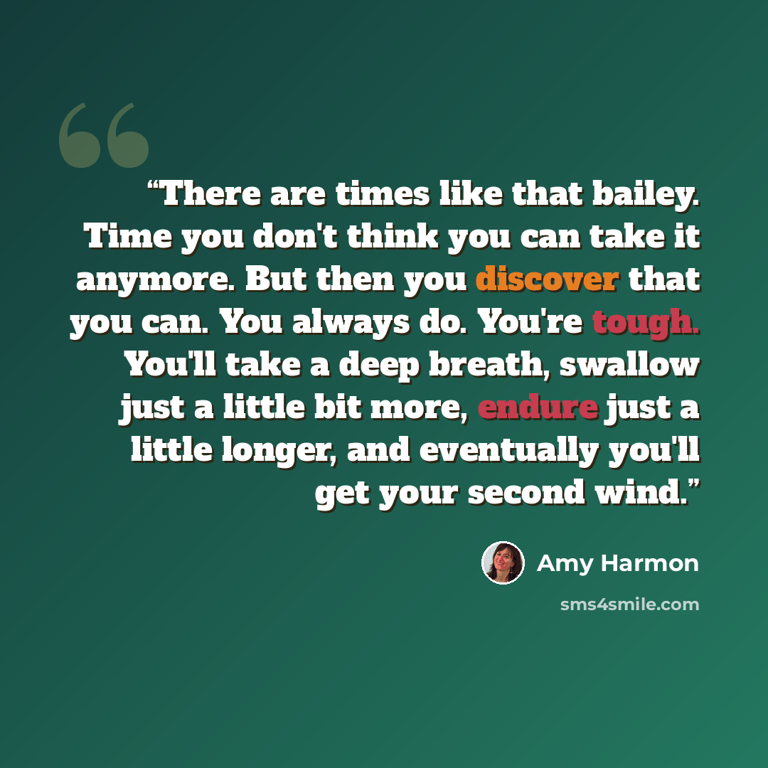 “There are times like that bailey. Time you don't think you can take it anymore. But then you discover that you can. You always do. You're tough. You'll take a deep breath, swallow just a little bit more, endure just a little longer, and eventually you'll get your second wind.” quote by Amy Harmon