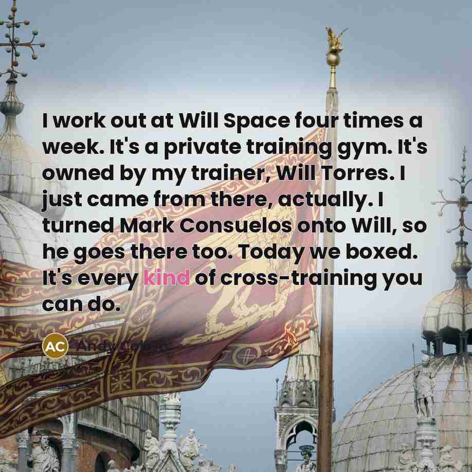 “I work out at Will Space four times a week. It's a private training gym. It's owned by my trainer, Will Torres. I just came from there, actually. I turned Mark Consuelos onto Will, so he goes there too. Today we boxed. It's every kind of cross-training you can do.” quote by Andy Cohen
