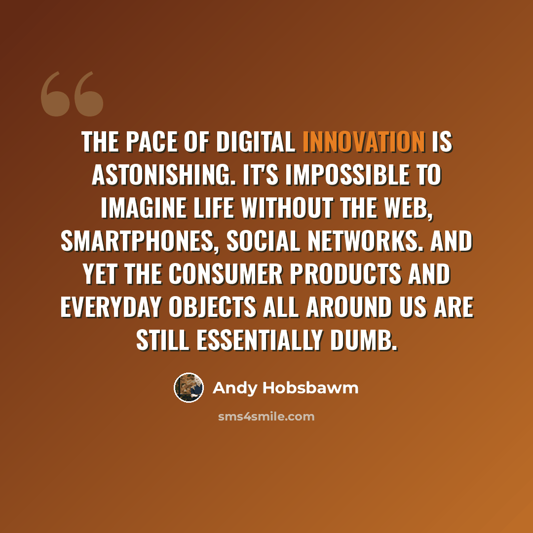 “The pace of digital innovation is astonishing. It's impossible to imagine life without the web, smartphones, social networks. And yet the consumer products and everyday objects all around us are still essentially dumb.” quote by Andy Hobsbawm